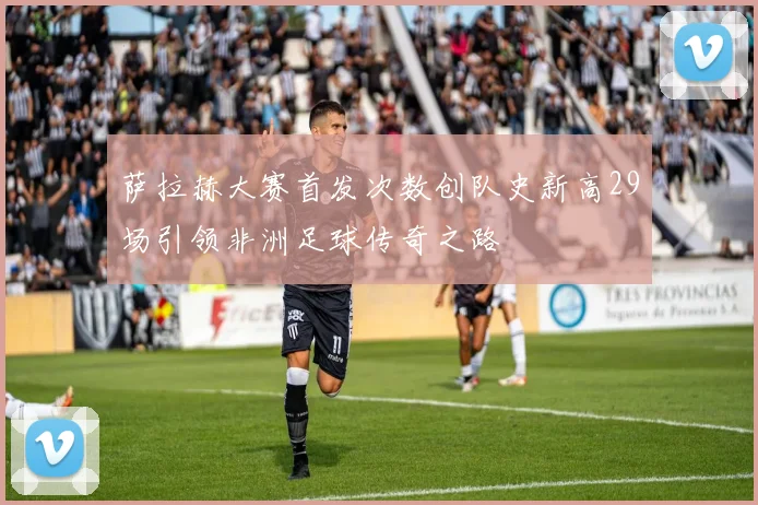 萨拉赫大赛首发次数创队史新高29场引领非洲足球传奇之路
