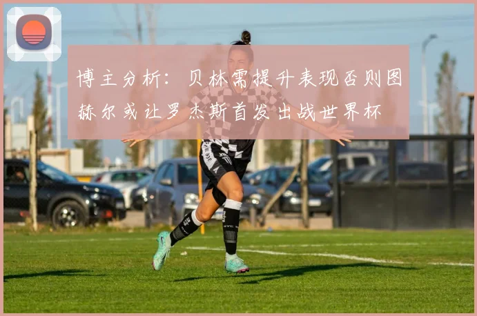 博主分析：贝林需提升表现否则图赫尔或让罗杰斯首发出战世界杯