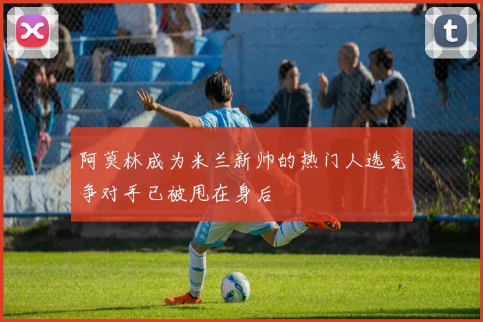 阿莫林成为米兰新帅的热门人选竞争对手已被甩在身后