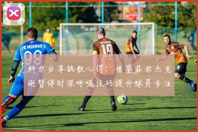 科尔分享执教心得：借鉴菲尔杰克逊暂停时深呼吸技巧提升球员专注力
