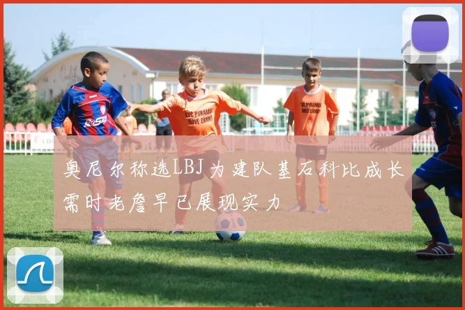 奥尼尔称选LBJ为建队基石科比成长需时老詹早已展现实力