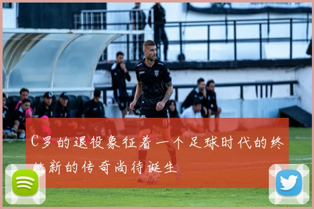 C罗的退役象征着一个足球时代的终结新的传奇尚待诞生