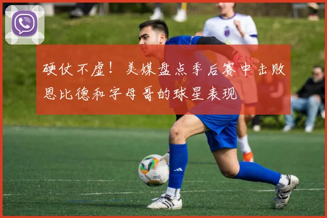 硬仗不虚！美媒盘点季后赛中击败恩比德和字母哥的球星表现