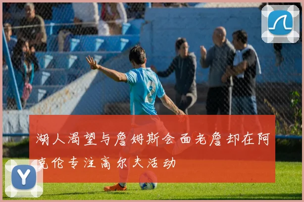 湖人渴望与詹姆斯会面老詹却在阿克伦专注高尔夫活动