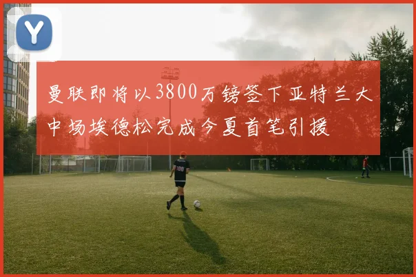 曼联即将以3800万镑签下亚特兰大中场埃德松完成今夏首笔引援