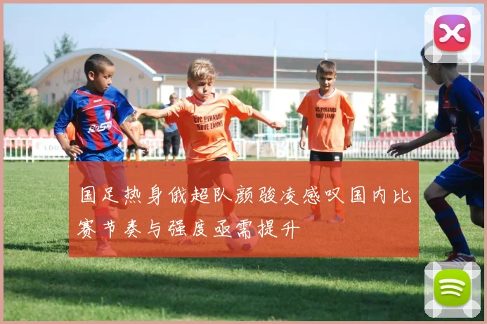 国足热身俄超队颜骏凌感叹国内比赛节奏与强度亟需提升