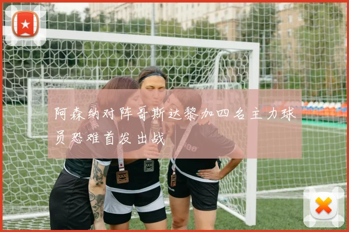 阿森纳对阵哥斯达黎加四名主力球员恐难首发出战