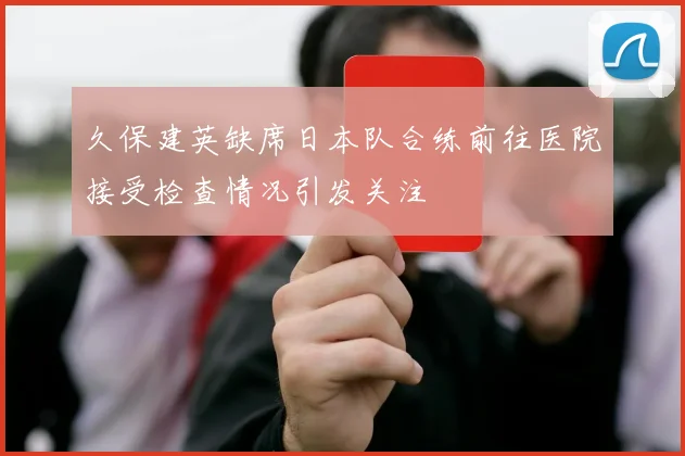 久保建英缺席日本队合练前往医院接受检查情况引发关注