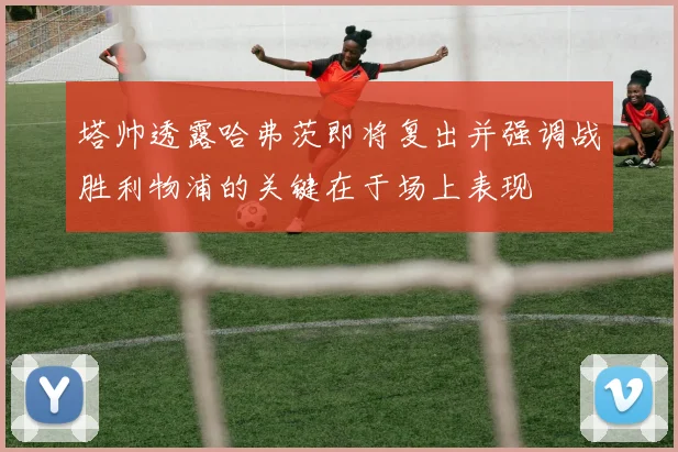 塔帅透露哈弗茨即将复出并强调战胜利物浦的关键在于场上表现