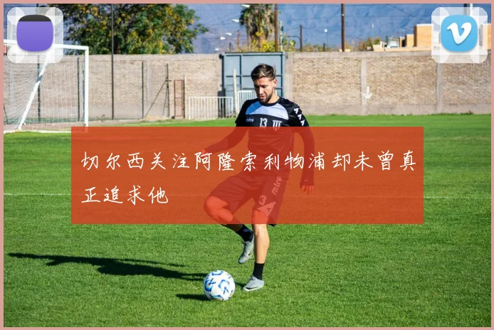 切尔西关注阿隆索利物浦却未曾真正追求他