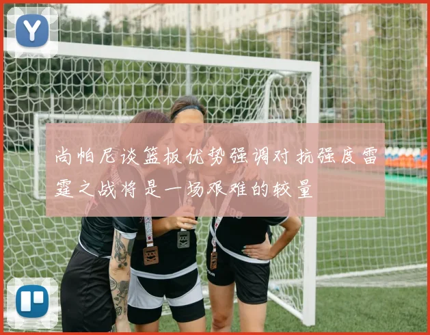 尚帕尼谈篮板优势强调对抗强度雷霆之战将是一场艰难的较量