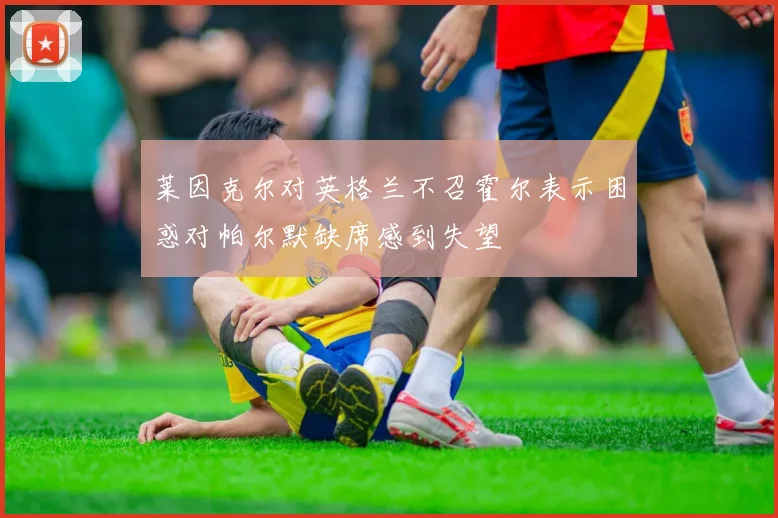 莱因克尔对英格兰不召霍尔表示困惑对帕尔默缺席感到失望