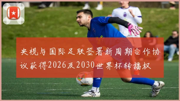 央视与国际足联签署新周期合作协议获得2026及2030世界杯转播权