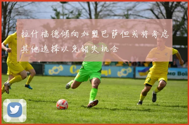 拉什福德倾向加盟巴萨但或将考虑其他选择以免错失机会