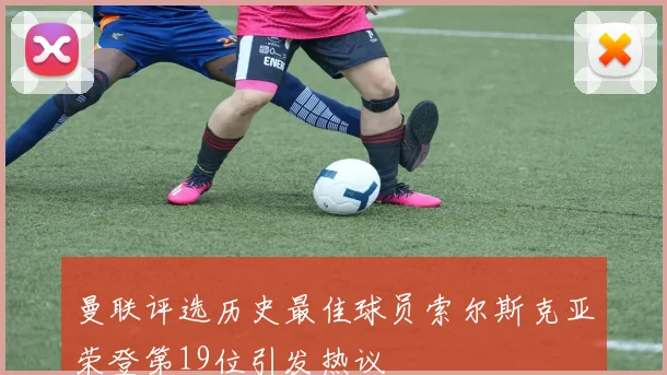 曼联评选历史最佳球员索尔斯克亚荣登第19位引发热议