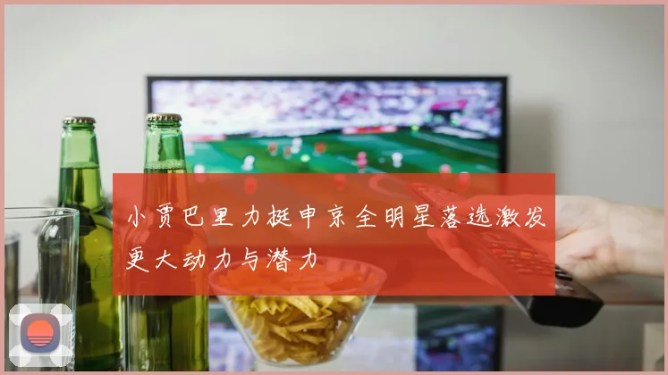 小贾巴里力挺申京全明星落选激发更大动力与潜力