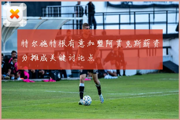 特尔施特根有意加盟阿贾克斯薪资分摊成关键讨论点