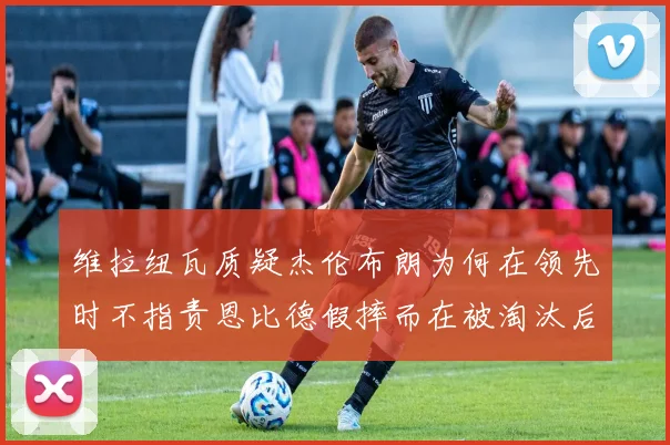 维拉纽瓦质疑杰伦布朗为何在领先时不指责恩比德假摔而在被淘汰后才发声