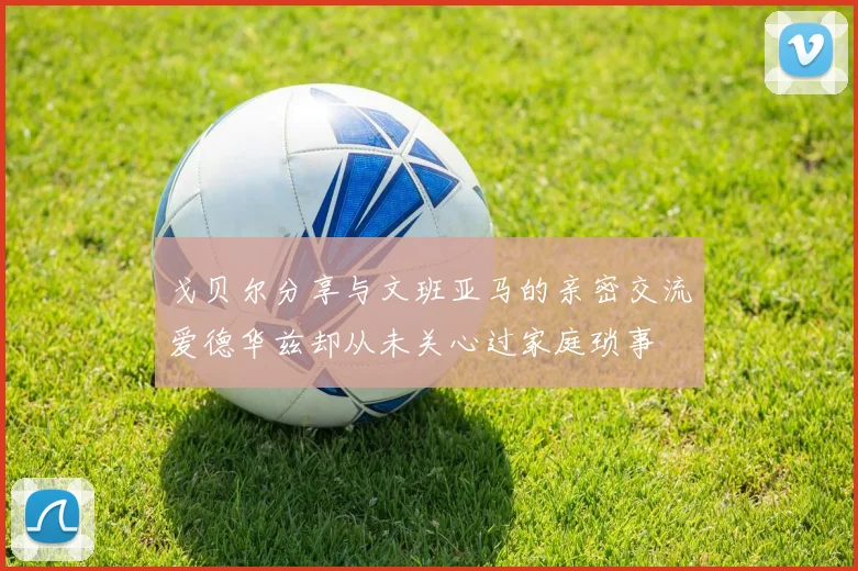 戈贝尔分享与文班亚马的亲密交流爱德华兹却从未关心过家庭琐事