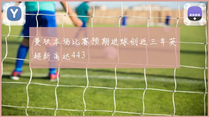 曼联本场比赛预期进球创近三年英超新高达443