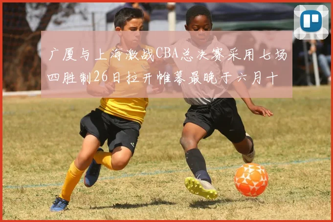 广厦与上海激战CBA总决赛采用七场四胜制26日拉开帷幕最晚于六月十一日落幕