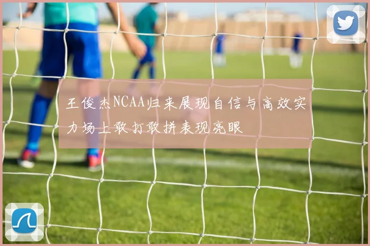 王俊杰NCAA归来展现自信与高效实力场上敢打敢拼表现亮眼