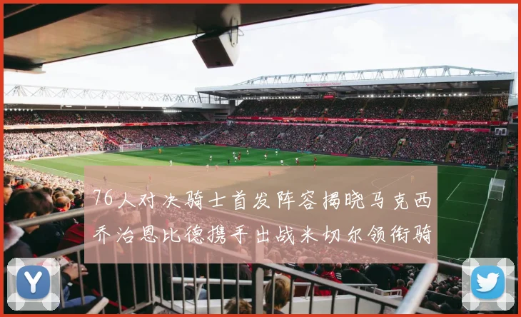 76人对决骑士首发阵容揭晓马克西乔治恩比德携手出战米切尔领衔骑士